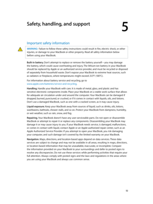 Page 525
  52
Safety, handling, and support
Important safety information
WARNING:  Failure to follow these safety instructions could result in fire, electric shock, or other 
injuries, or damage to your MacBook or other property. Read all safety information below 
before using your MacBook.
Built-in battery. Don’t attempt to replace or remove the battery yourself—you may damage 
the battery, which could cause overheating and injury. The lithium-ion battery in your MacBook 
should be replaced by Apple or an...