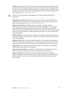 Page 54 Chapter 5    Safety, handling, and support 54
Hearing loss. Listening to sound at high volumes may damage your hearing. Background noise, 
as well as continued exposure to high volume levels, can make sounds seem quieter than they 
actually are. Use only compatible earbuds, headphones, or earpieces with your MacBook. Turn on 
the audio and check the volume before inserting anything into your ear. For more information 
about hearing loss, see www.apple.com/sound.
WARNING:  To prevent possible hearing...