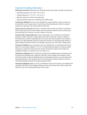 Page 55 Chapter 5    Safety, handling, and support 55
Important handling information
Operating environment. Operating your MacBook outside these ranges may affect performance:
 •Operating temperature: 50° to 95° F (10° to 35° C)
 •Storage temperature: -13° to 113° F (-25° to 45° C)
 •Relative humidity: 0% to 90% (noncondensing)
 •Operating altitude: Tested up to 10,000 feet (0 to 3048 meters)
Carrying your MacBook. If you carry your MacBook in a bag or briefcase, make sure there are 
no loose items (such as...