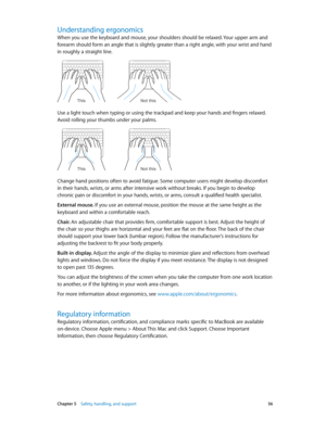 Page 56 Chapter 5    Safety, handling, and support 56
Understanding ergonomics
When you use the keyboard and mouse, your shoulders should be relaxed. Your upper arm and 
forearm should form an angle that is slightly greater than a right angle, with your wrist and hand 
in roughly a straight line.
Not this
This
Use a light touch when typing or using the trackpad and keep your hands and fingers relaxed. 
Avoid rolling your thumbs under your palms.
Not this
This
Change hand positions often to avoid fatigue. Some...