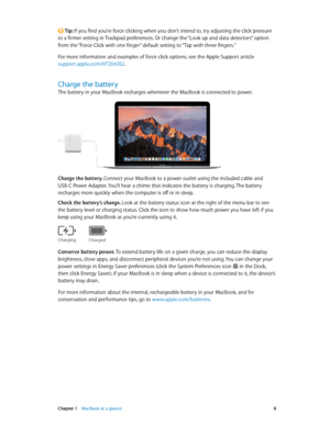 Page 8 Chapter 1    MacBook at a glance 8
 Tip: If you find you’re force clicking when you don’t intend to, try adjusting the click pressure 
to a firmer setting in Trackpad preferences. Or change the “Look up and data detectors” option 
from the “Force Click with one finger” default setting to “Tap with three fingers.”
For more information and examples of force click options, see the Apple Support article 
support.apple.com/HT204352.
Charge the battery
The battery in your MacBook recharges whenever the...