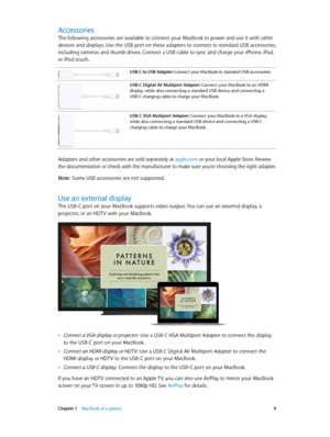 Page 9 Chapter 1    MacBook at a glance 9
Accessories
The following accessories are available to connect your MacBook to power and use it with other 
devices and displays. Use the USB port on these adapters to connect to standard USB accessories, 
including cameras and thumb drives. Connect a USB cable to sync and charge your iPhone, iPad, 
or iPod touch.
USB-C to USB Adapter: Connect your MacBook to standard USB accessories.
USB-C Digital AV Multiport Adapter: Connect your MacBook to an HDMI 
display, while...