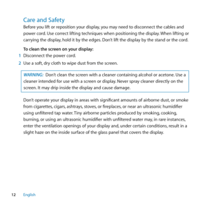 Page 1212English
Care﻿and﻿Safety﻿
Before you lift or reposition your display, you may need to disconnect the cables and 
power cord. Use correct lifting techniques when positioning the display. When lifting or 
carrying the display, hold it by the edges. Don’t lift the display by the stand or the cord.
To clean the screen on your display:
1  Disconnect the power cord.
2  Use a soft, dry cloth to wipe dust from the screen.
WARNING:  Don’t clean the screen with a cleaner containing alcohol or acetone. Use a...