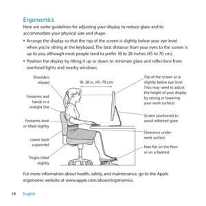 Page 1414English
Ergonomics
Here are some guidelines for adjusting your display to reduce glare and to 
accommodate your physical size and shape.
 
ÂArrange the display so that the top of the screen is slightly below your eye level 
when you’re sitting at the keyboard. The best distance from your eyes to the screen is 
up to you, although most people tend to prefer 18 to 28 inches (45 to 70 cm). 
 
ÂPosition the display by tilting it up or down to minimize glare and reflections from 
overhead lights and nearby...