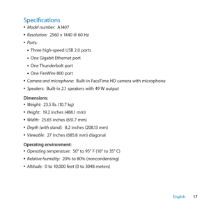 Page 1717
English
Specifications
 
ÂModel number:  A1407
 
ÂResolution:  2560 x 1440 @ 60 Hz
 
ÂPorts: 
• Three high-speed USB 2.0 ports
• One Gigabit Ethernet port
• One Thunderbolt port
• One FireWire 800 port
 
ÂCamera and microphone:  Built-in FaceTime HD camera with microphone
 
ÂSpeakers:  Built-in 2.1 speakers with 49 W output
Dimensions:
 
ÂWeight:  23.5 lb. (10.7 kg)
 
ÂHeight:  19.2 inches (488.1 mm)
 
ÂWidth:  25.65 inches (651.7 mm)
 
ÂDepth (with stand):  8.2 inches (208.13 mm)
 
ÂViewable:  27...