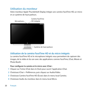 Page 2222Français
Utilisation﻿du﻿moniteur﻿
Votre moniteur Apple Thunderbolt Display intègre une caméra FaceTime HD, un micro 
et un système de haut-parleurs.
Système de haut-pa\crleur s
M
icr\fph\fne
Caméra  \baceTime HD intégré e
Utilisation de la caméra FaceTime HD et du micro intégrés
La caméra FaceTime HD et le microphone intégrés vous permettent de capturer des 
images, de la vidéo et du son avec des applications comme FaceTime, iChat, iMovie et 
Photo Booth.
Pour configurer la caméra et le micro avec...