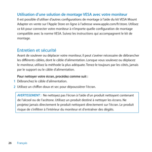 Page 2626Français
Utilisation d’une solution de montage VESA avec votre moniteur
Il est possible d’utiliser d’autres configurations de montage à l’aide du kit VESA Mount 
Adapter en vente sur l’Apple Store en ligne à l’adresse www.apple.com/fr/store. Utilisez 
ce kit pour connecter votre moniteur à n’importe quelle configuration de montage 
compatible avec la norme VESA. Suivez les instructions qui accompagnent le kit de 
montage. 
Entretien﻿et﻿sécurité﻿
Avant de soulever ou déplacer votre moniteur, il peut...