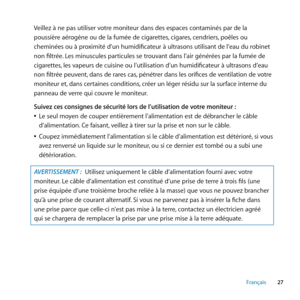 Page 2727
Français
Veillez à ne pas utiliser votre moniteur dans des espaces contaminés par de la 
poussière aérogène ou de la fumée de cigarettes, cigares, cendriers, poêles ou 
cheminées ou à proximité d’un humidificateur à ultrasons utilisant de l’eau du robinet 
non filtrée. Les minuscules particules se trouvant dans l’air générées par la fumée de 
cigarettes, les vapeurs de cuisine ou l’utilisation d’un humidificateur à ultrasons d’eau 
non filtrée peuvent, dans de rares cas, pénétrer dans les orifices de...