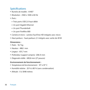 Page 3232Français
Spécifications
 
ÂNuméro de modèle :   A1407
 
ÂRésolution :   2560 x 1440 à 60 Hz
 
ÂPorts : 
• Trois ports USB 2.0 haut débit
• Un port Gigabit Ethernet
• Un port Thunderbolt
• Un port FireWire 800
 
ÂCaméra et micro :   caméra FaceTime HD intégrée avec micro
 
ÂHaut-parleurs :   haut-parleurs 2.1 intégrés avec sortie de 49  W
Dimensions :
 
ÂPoids :   10,7 kg
 
ÂHauteur :   488,1 mm
 
ÂLargeur :   651,7 mm
 
ÂProfondeur (support compris):   208,13 mm
 
ÂDiagonale visible :   685,8 mm (27...