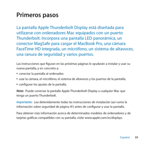 Page 3333
Español
Primeros pasos
La﻿pantalla﻿Apple﻿ Thunderbolt﻿Display﻿está﻿diseñada﻿para﻿
utilizarse﻿con﻿ordenadores﻿Mac﻿equipados﻿con﻿un﻿puerto﻿
Thunderbolt. ﻿Incorpora﻿una﻿pantalla﻿LED﻿panorámica, ﻿un﻿
conector﻿MagSafe﻿para﻿cargar﻿el﻿MacBook﻿Pro, ﻿una﻿cámara﻿
FaceTime﻿HD﻿integrada, ﻿un﻿micrófono,﻿un﻿sistema﻿de﻿altavoces, ﻿
una﻿ranura﻿de﻿seguridad﻿y﻿varios﻿puertos. ﻿
Las instrucciones que figuran en las próximas páginas le ayudarán a instalar y usar su 
nueva pantalla, y en concreto a:
 
Âconectar la...