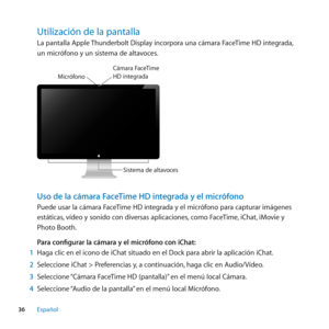 Page 3636Español
Utilización﻿de﻿la﻿pantalla﻿
La pantalla Apple Thunderbolt Display incorpora una cámara FaceTime HD integrada, 
un micrófono y un sistema de altavoces.
Sistema de alta voces
M
icróf ono
C\fmara  FaceTime  H\b integrad a
Uso de la cámara FaceTime HD integrada y el micrófono
Puede usar la cámara FaceTime HD integrada y el micrófono para capturar imágenes 
estáticas, vídeo y sonido con diversas aplicaciones, como FaceTime, iChat, iMovie y 
Photo Booth.
Para configurar la cámara y el micrófono con...