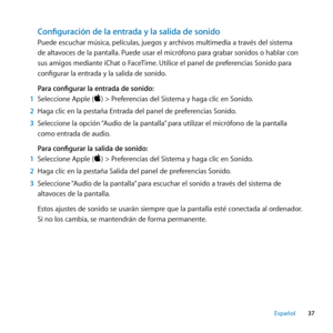 Page 3737
Español
Configuración de la entrada y la salida de sonido
Puede escuchar música, películas, juegos y archivos multimedia a través del sistema 
de altavoces de la pantalla. Puede usar el micrófono para grabar sonidos o hablar con 
sus amigos mediante iChat o FaceTime. Utilice el panel de preferencias Sonido para 
configurar la entrada y la salida de sonido. 
Para configurar la entrada de sonido:
1  Seleccione Apple () > Preferencias del Sistema y haga clic en Sonido. 
2  Haga clic en la pestaña...