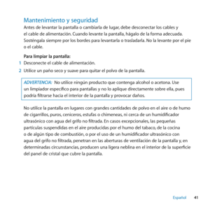 Page 4141
Español
Mantenimiento﻿y﻿seguridad﻿
Antes de levantar la pantalla o cambiarla de lugar, debe desconectar los cables y 
el cable de alimentación. Cuando levante la pantalla, hágalo de la forma adecuada. 
Sosténgala siempre por los bordes para levantarla o trasladarla. No la levante por el pie 
o el cable.
Para limpiar la pantalla:
1  Desconecte el cable de alimentación.
2  Utilice un paño seco y suave para quitar el polvo de la pantalla.
ADVERTENCIA:  No utilice ningún producto que contenga alcohol o...