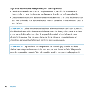 Page 4242Español
Siga estas instrucciones de seguridad para usar la pantalla:
 
ÂLa única manera de desconectar completamente la pantalla de la corriente es 
desenchufar el cable de alimentación. Recuerde tirar del enchufe, no del cable.
 
ÂDesconecte el ordenador de la corriente inmediatamente si el cable de alimentación 
está roto o dañado, si se derrama líquido sobre la pantalla o si ésta sufre una caída o 
está dañada.
ADVERTENCIA:  Utilice únicamente el cable de alimentación que venía con la pantalla. 
El...