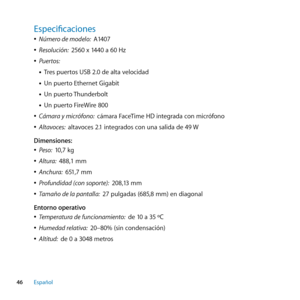 Page 46Especificaciones
 
ÂNúmero de modelo:   A1407
 
ÂResolución:   2560 x 1440 a 60 Hz
 
ÂPuertos: 
• Tres puertos USB 2.0 de alta velocidad
• Un puerto Ethernet Gigabit
• Un puerto Thunderbolt
• Un puerto FireWire 800
 
ÂCámara y micrófono:   cámara FaceTime HD integrada con micrófono
 
ÂAltavoces:   altavoces 2.1 integrados con una salida de 49 W
Dimensiones:
 
ÂPeso:   10,7 kg
 
ÂAltura:   488,1 mm
 
ÂAnchura:   651,7 mm
 
ÂProfundidad (con soporte):   208,13 mm
 
ÂTamaño de la pantalla:   27 pulgadas...