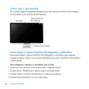 Page 5050Português﻿do﻿Brasil
Como﻿usar﻿o﻿seu﻿monitor﻿
Seu monitor Apple Thunderbolt Display possui uma câmera FaceTime HD integrada, 
um microfone e um sistema de alto-falantes.
Sistema de alto-falantes
M
icrof one
Câmera  \faceTime HD inte\brad a
Como Utilizar a Câmera FaceTime HD Integrada e o Microfone
Você pode utilizar a câmera FaceTime HD integrada e o microfone para capturar 
imagens estáticas, vídeo e som usando aplicativos tais como o FaceTime, iChat, iMovie 
e Photo Booth.
Para configurar a câmera e o...