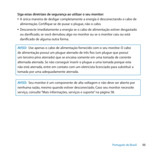 Page 5555
Português﻿do﻿Brasil
Siga estas diretrizes de segurança ao utilizar o seu monitor:
 
ÂA única maneira de desligar completamente a energia é desconectando o cabo de 
alimentação. Certifique-se de puxar o plugue, não o cabo.
 
ÂDesconecte imediatamente a energia se o cabo de alimentação estiver desgastado 
ou danificado, se você derrubou algo no monitor ou se o monitor caiu ou está 
danificado de alguma outra forma.
AVISO:  Use apenas o cabo de alimentação fornecido com o seu monitor. O cabo 
de...