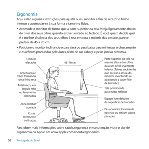 Page 5656Português﻿do﻿Brasil
Ergonomia
Aqui estão algumas instruções para ajustar o seu monitor a fim de reduzir o brilho 
intenso e acomodar-se à sua forma e tamanho físico.
 
ÂAcomode o monitor de forma que a parte superior da tela esteja ligeiramente abaixo 
do nível dos seus olhos quando estiver sentado ao teclado. É você quem decide qual 
é a melhor distância dos seus olhos à tela, embora a maioria das pessoas parece 
preferir de 45 a 70 cm. 
 
ÂPosicione o monitor inclinando-o para cima ou para baixo,...