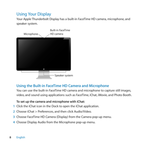 Page 88English
Using﻿ Your﻿Display﻿
Your Apple Thunderbolt Display has a built-in FaceTime HD camera, microphone, and 
speaker system.
Speaker system
M
icrophone
Bui\ft-in  FaceTime\bD camer a
Using the Built-in FaceTime HD Camera and Microphone
You can use the built-in FaceTime HD camera and microphone to capture still images, 
video, and sound using applications such as FaceTime, iChat, iMovie, and Photo Booth.
To set up the camera and microphone with iChat:
1  Click the iChat icon in the Dock to open the...