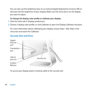 Page 1010English
You can also use the brightness keys on an external Apple Keyboard to increase () or 
decrease (
) the brightness of your display. Make sure the menu bar is on the display 
you want to adjust.
To change the display color profile or calibrate your display:
1  Click the Color tab in Displays preferences.
2  Choose a display color profile, or click Calibrate to open the Display Calibrator Assistant.
For more information about calibrating your display, choose Help > Mac Help in the 
menu bar and...