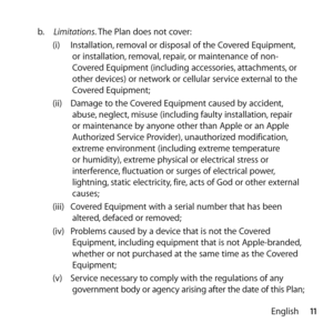 Page 1111
English
b.
  Limitations. The Plan does not cover:
(i)  Installation, removal or disposal of the Covered Equipment, 
or installation, removal, repair, or maintenance of non-
Covered Equipment (including accessories, attachments, or 
other devices) or network or cellular service external to the 
Covered Equipment;
(ii)  Damage to the Covered Equipment caused by accident, 
abuse, neglect, misuse (including faulty installation, repair 
or maintenance by anyone other than Apple or an Apple 
Authorized...