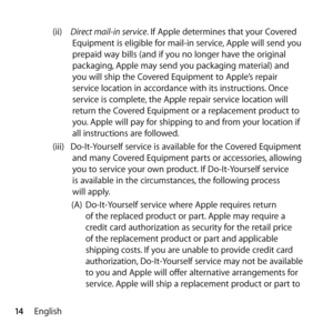 Page 1414English(ii) 
Direct mail-in service. If Apple determines that your Covered 
Equipment is eligible for mail-in service, Apple will send you 
prepaid way bills (and if you no longer have the original 
packaging, Apple may send you packaging material) and 
you will ship the Covered Equipment to Apple’s repair 
service location in accordance with its instructions. Once 
service is complete, the Apple repair service location will 
return the Covered Equipment or a replacement product to 
you. Apple will pay...