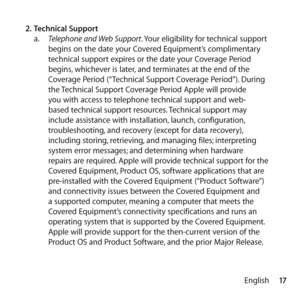 Page 1717
English
2.
 Technical Support
a.   Telephone and Web Support. Your eligibility for technical support 
begins on the date your Covered Equipment’s complimentary 
technical support expires or the date your Coverage Period 
begins, whichever is later, and terminates at the end of the 
Coverage Period (“Technical Support Coverage Period”). During 
the Technical Support Coverage Period Apple will provide 
you with access to telephone technical support and web-
based technical support resources. Technical...