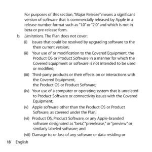Page 1818EnglishFor purposes of this section, “Major Release” means a significant 
version of software that is commercially released by Apple in a 
release number format such as “1.0” or “2.0” and which is not in 
beta or pre-release form.
b.   Limitations. The Plan does not cover:
(i)  Issues that could be resolved by upgrading software to the 
then current version;
(ii)  Your use of or modification to the Covered Equipment, the 
Product OS or Product Software in a manner for which the 
Covered Equipment or...