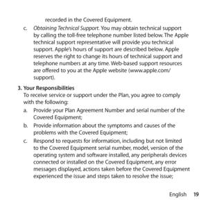 Page 1919
English
recorded in the Covered Equipment.
c.   Obtaining Technical Support. You may obtain technical support 
by calling the toll-free telephone number listed below. The Apple 
technical support representative will provide you technical 
support. Apple’s hours of support are described below. Apple 
reserves the right to change its hours of technical support and 
telephone numbers at any time. Web-based support resources 
are offered to you at the Apple website (www.apple.com/
support).
3.  Your...