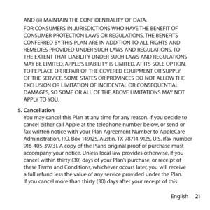 Page 2121
English
AND (ii) MAINTAIN THE CONFIDENTIALITY OF DATA. 
FOR CONSUMERS IN JURISDICTIONS WHO HAVE THE BENEFIT OF 
CONSUMER PROTECTION LAWS OR REGULATIONS, THE BENEFITS 
CONFERRED BY THIS PLAN ARE IN ADDITION TO ALL RIGHTS AND 
REMEDIES PROVIDED UNDER SUCH LAWS AND REGULATIONS. TO 
THE EXTENT THAT LIABILITY UNDER SUCH LAWS AND REGULATIONS 
MAY BE LIMITED, APPLE’S LIABILITY IS LIMITED, AT ITS SOLE OPTION, 
TO REPLACE OR REPAIR OF THE COVERED EQUIPMENT OR SUPPLY 
OF THE SERVICE. SOME STATES OR PROVINCES DO...