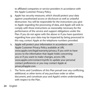 Page 2424Englishto affiliated companies or service providers in accordance with 
the Apple Customer Privacy Policy.
g.   Apple has security measures, which should protect your data 
against unauthorized access or disclosure as well as unlawful 
destruction. You will be responsible for the instructions you give 
to Apple regarding the processing of data, and Apple will seek to 
comply with those instructions as reasonably necessary for the 
performance of the service and support obligations under the 
Plan. If...