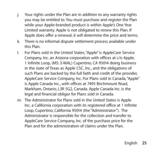 Page 2525
English
j.
  Your rights under the Plan are in addition to any warranty rights 
you may be entitled to. You must purchase and register the Plan 
while your Apple-branded product is within Apple’s One Year 
Limited warranty. Apple is not obligated to renew this Plan. If 
Apple does offer a renewal, it will determine the price and terms.
k.   There is no informal dispute settlement process available under 
this Plan.
l.   For Plans sold in the United States, “Apple” is AppleCare Service 
Company, Inc....
