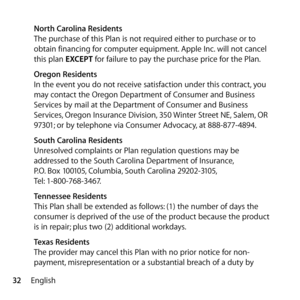 Page 3232English
 
North Carolina Residents
The purchase of this Plan is not required either to purchase or to 
obtain financing for computer equipment. Apple Inc. will not cancel 
this plan EXCEPT for failure to pay the purchase price for the Plan.
  Oregon Residents
In the event you do not receive satisfaction under this contract, you 
may contact the Oregon Department of Consumer and Business 
Services by mail at the Department of Consumer and Business 
Services, Oregon Insurance Division, 350 Winter Street...