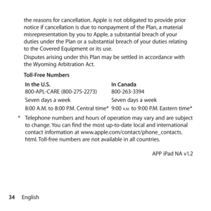 Page 3434Englishthe reasons for cancellation. Apple is not obligated to provide prior 
notice if cancellation is due to nonpayment of the Plan, a material 
misrepresentation by you to Apple, a substantial breach of your 
duties under the Plan or a substantial breach of your duties relating 
to the Covered Equipment or its use. 
Disputes arising under this Plan may be settled in accordance with 
the Wyoming Arbitration Act.
  Toll-Free Numbers 
In the U.S.   In Canada
800-APL-CARE (800-275-2273)   800-263-3394...