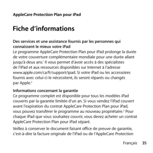 Page 3535
Français
AppleCare Protection Plan pour iPad
Fiche d’informations
Des services et une assistance fournis par les personnes qui 
connaissent le mieux votre iPad
Le programme AppleCare Protection Plan pour iPad prolonge la durée 
de votre couverture complémentaire mondiale pour une durée allant 
jusqu’à deux ans.
1 Il vous permet d’avoir accès à des spécialistes 
de l’iPad et aux ressources disponibles sur Internet à l’adresse  
www.apple.com/ca/fr/support/ipad. Si votre iPad ou les accessoires 
fournis...