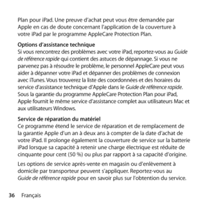 Page 3636Français
Plan pour iPad. Une preuve d’achat peut vous être demandée par  
Apple en cas de doute concernant l’application de la couverture à  
votre iPad par le programme AppleCare Protection Plan.
Options d’assistance technique
Si vous rencontrez des problèmes avec votre iPad, reportez-vous au 
Guide 
de référence rapide  qui contient des astuces de dépannage. Si vous ne 
parvenez pas à résoudre le problème, le personnel AppleCare peut vous 
aider à dépanner votre iPad et dépanner des problèmes de...