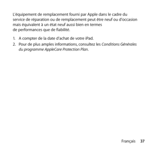 Page 3737
Français
L’équipement de remplacement fourni par Apple dans le cadre du 
service de réparation ou de remplacement peut être neuf ou d’occasion 
mais équivalent à un état neuf aussi bien en termes  
de performances que de fiabilité.
1.
  A compter de la date d’achat de votre iPad.
2.   Pour de plus amples informations, consultez les Conditions Générales 
du programme AppleCare Protection Plan. 