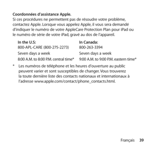 Page 3939
Français
Coordonnées d’assistance Apple.
Si ces procédures ne permettent pas de résoudre votre problème, 
contactez Apple. Lorsque vous appelez Apple, il vous sera demandé 
d’indiquer le numéro de votre AppleCare Protection Plan pour iPad ou 
le numéro de série de votre iPad, gravé au dos de l’appareil.
In the U.S:   In Canada:
800-APL-CARE (800-275-2273)  800-263-3394
Seven days a week  Seven days a week
8:00 A.M. to 8:00 P.M. central time*  9:00 A.M. to 9:00 P.M. eastern time*
*  Les numéros de...