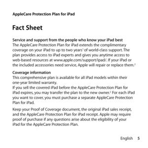 Page 55
English
AppleCare Protection Plan for iPad
Fact Sheet
Service and support from the people who know your iPad best
The AppleCare Protection Plan for iPad extends the complimentary 
coverage on your iPad to up to two years
1 of world-class support. The 
plan provides access to iPad experts and gives you anytime access to 
web-based resources at www.apple.com/support/ipad/. If your iPad or 
the included accessories need service, Apple will repair or replace them.
2
Coverage information
This comprehensive...