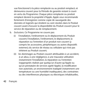 Page 4242Françaisvue fonctionnel à la pièce remplacée ou au produit remplacé, et 
demeurera couvert pour la Période de garantie restant à courir 
en vertu du Programme. Chaque pièce remplacée ou produit 
remplacé devient la propriété d’Apple. Apple vous recommande 
fortement d’enregistrer comme copie de sauvegarde des 
données et logiciels qui résident ou sont stockés dans le Produit 
couvert avant d’assurer la disponibilité du Produit couvert pour le 
service de réparation ou de remplacement. 
b.   Exclusions....