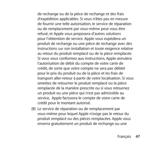 Page 4747
Français
de rechange ou de la pièce de rechange et des frais 
d’expédition applicables. Si vous n’êtes pas en mesure 
de fournir une telle autorisation, le service de réparation 
ou de remplacement par vous-même peut vous être 
refusé, et Apple vous proposera d’autres solutions 
pour l’obtention de service. Apple vous expédiera un 
produit de rechange ou une pièce de rechange avec des 
instructions sur son installation et toute exigence relative 
au retour du produit remplacé ou de la pièce remplacée....