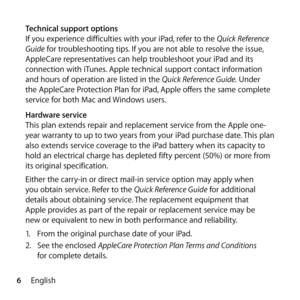 Page 66English
Technical support options
If you experience difficulties with your iPad, refer to the Quick Reference 
Guide for troubleshooting tips. If you are not able to resolve the issue, 
AppleCare representatives can help troubleshoot your iPad and its 
connection with iTunes. Apple technical support contact information 
and hours of operation are listed in the Quick Reference Guide. Under 
the AppleCare Protection Plan for iPad, Apple offers the same complete 
service for both Mac and Windows users....