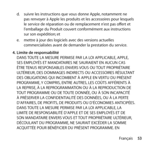 Page 5353
Français
d.
  suivre les instructions que vous donne Apple, notamment ne 
pas renvoyer à Apple les produits et les accessoires pour lesquels 
le service de réparation ou de remplacement n’est pas offert et 
l’emballage du Produit couvert conformément aux instructions 
sur son expédition; et 
e.   mettre à jour des logiciels avec des versions actuelles 
commercialisées avant de demander la prestation du service. 
4.  Limite de responsabilité 
DANS TOUTE LA MESURE PERMISE PAR LA LOI APPLICABLE, APPLE,...