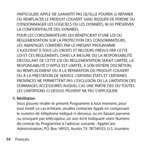 Page 5454FrançaisPARTICULIER, APPLE NE GARANTIT PAS QU’ELLE POURRA (i) RÉPARER 
OU REMPLACER LE PRODUIT COUVERT SANS RISQUER DE PERDRE OU 
D’ENDOMMAGER LES LOGICIELS OU LES DONNÉES, NI (ii) PRÉSERVER 
LA CONFIDENTIALITÉ DES DONNÉES. 
POUR LES CONSOMMATEURS QUI BÉNÉFICIENT D’UNE LOI OU 
RÉGLEMENTATION SUR LA PROTECTION DES CONSOMMATEURS, 
LES AVANTAGES CONFÉRÉS PAR LE PRÉSENT PROGRAMME 
S’AJOUTENT À TOUS LES DROITS ET RECOURS PRÉVUS PAR CETTE 
LOI ET CES RÈGLEMENTS. DANS LA MESURE OÙ LA RESPONSABILITÉ 
DÉCOULANT...