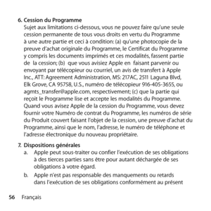 Page 5656Français
6.
 Cession du Programme 
Sujet aux limitations ci-dessous, vous ne pouvez faire qu’une seule 
cession permanente de tous vous droits en vertu du Programme 
à une autre partie et ceci à condition: (a) qu’une photocopie de la 
preuve d’achat originale du Programme, le Certificat du Programme 
y compris les documents imprimés et ces modalités, fassent partie 
de  la cession; (b)  que vous avisiez Apple en  faisant parvenir ou 
envoyant par télécopieur ou courriel, un avis de transfert à Apple...