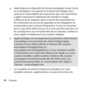 Page 5858Françaisg.
  Apple dispose de dispositifs de sécurité protégeant contre l’accès 
ou la divulgation non autorisé et la destruction illégale. Vous 
assumez la responsabilité des instructions que vous transmettez 
à Apple concernant le traitement des données et Apple 
s’efforcera de les respecter dans la mesure du raisonnable aux 
fins d’exécution du service de réparation et des obligations de 
soutien prévus par le présent Programme. Si vous ne consentez 
pas à ce qui vient d’être énoncé ou si vous avez...