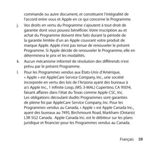 Page 5959
Français
commande ou autre document, et constituent l’intégralité de 
l’accord entre vous et Apple en ce qui concerne le Programme. 
j.   Vos droits en vertu du Programme s’ajoutent à tout droit de 
garantie dont vous pouvez bénéficier. Votre inscription au et 
achat du Programme doivent être faits durant la période de 
la garantie limitée d’un an Apple couvrant votre produit de 
marque Apple. Apple n’est pas tenue de renouveler le présent 
Programme. Si Apple décide de renouveler le Programme, elle...