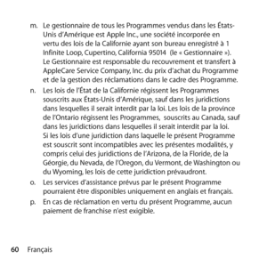 Page 6060Françaism.
 Le gestionnaire de tous les Programmes vendus dans les États-
Unis d’Amérique est Apple Inc., une société incorporée en 
vertu des lois de la Californie ayant son bureau enregistré à 1 
Infinite Loop, Cupertino, California 95014  (le « Gestionnaire »). 
Le Gestionnaire est responsable du recouvrement et transfert à 
AppleCare Service Company, Inc. du prix d’achat du Programme 
et de la gestion des réclamations dans le cadre des Programme.
n.   Les lois de l’État de la Californie régissent...