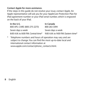 Page 88English
Contact Apple for more assistance.
If the steps in this guide do not resolve your issue, contact Apple. An 
Apple representative will ask you for your AppleCare Protection Plan for 
iPad agreement number or your iPad serial number, which is engraved 
on the back of your iPad.
In the U.S.   In Canada
800-APL-CARE (800-275-2273)  800-263-3394
Seven days a week  Seven days a week
8:00 A.M. to 8:00 P.M. Central time*   9:00 A.M. to 9:00 P.M. Eastern time*
*  Telephone numbers and hours of operation...
