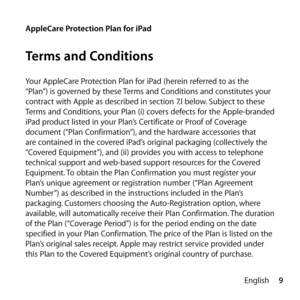 Page 99
English
AppleCare Protection Plan for iPad
Terms and Conditions
Your AppleCare Protection Plan for iPad (herein referred to as the 
“Plan”) is governed by these Terms and Conditions and constitutes your 
contract with Apple as described in section 7.l below. Subject to these 
Terms and Conditions, your Plan (i) covers defects for the Apple-branded 
iPad product listed in your Plan’s Certificate or Proof of Coverage 
document (“Plan Confirmation”), and the hardware accessories that 
are contained in the...